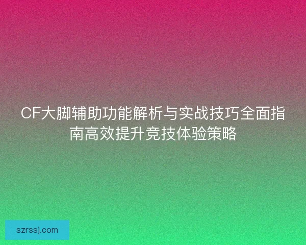CF大脚辅助功能解析与实战技巧全面指南高效提升竞技体验策略