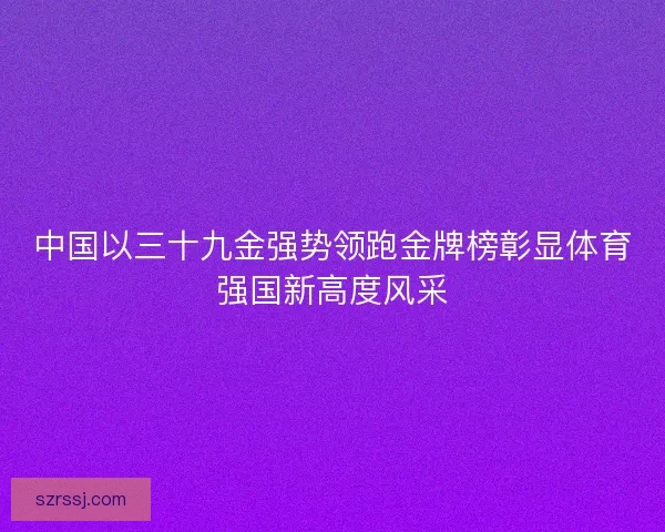 中国以三十九金强势领跑金牌榜彰显体育强国新高度风采