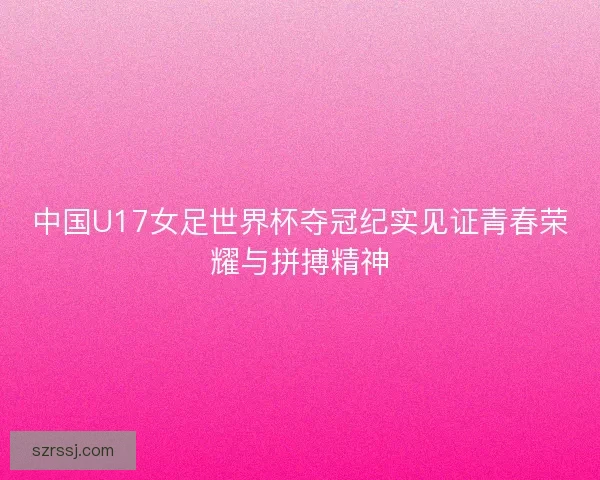 中国U17女足世界杯夺冠纪实见证青春荣耀与拼搏精神