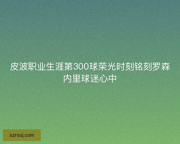 皮波职业生涯第300球荣光时刻铭刻罗森内里球迷心中