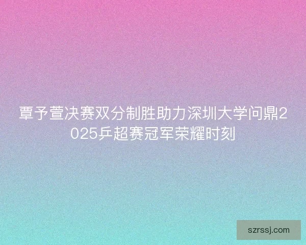 覃予萱决赛双分制胜助力深圳大学问鼎2025乒超赛冠军荣耀时刻