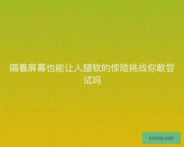 隔着屏幕也能让人腿软的惊险挑战你敢尝试吗