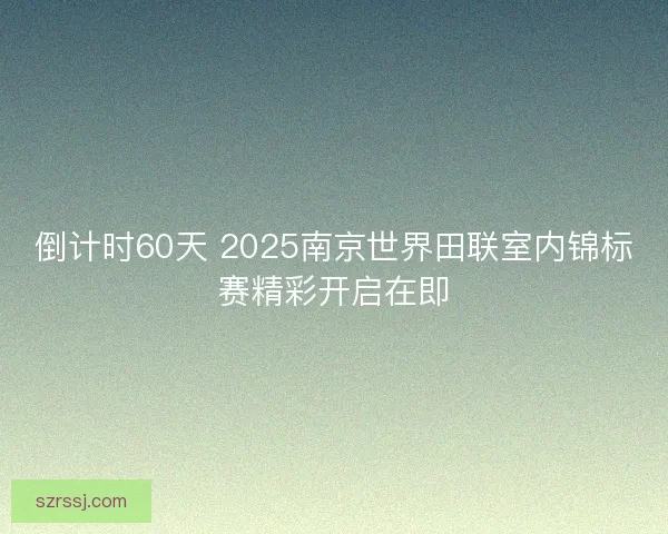 倒计时60天 2025南京世界田联室内锦标赛精彩开启在即