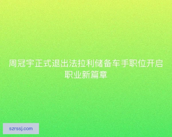 周冠宇正式退出法拉利储备车手职位开启职业新篇章