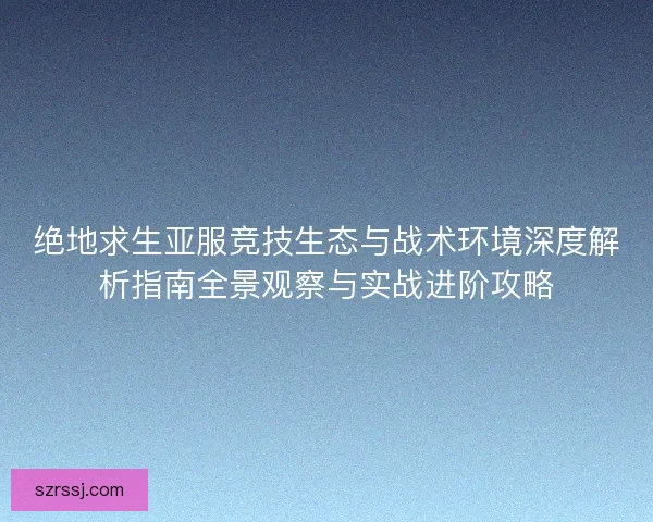 绝地求生亚服竞技生态与战术环境深度解析指南全景观察与实战进阶攻略
