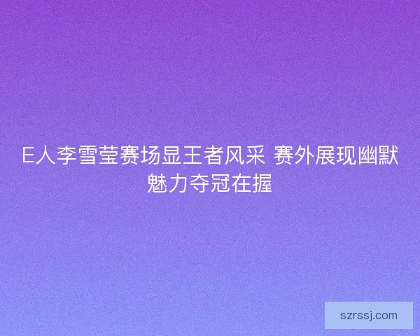 E人李雪莹赛场显王者风采 赛外展现幽默魅力夺冠在握