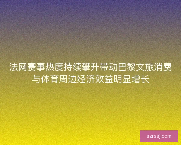 法网赛事热度持续攀升带动巴黎文旅消费与体育周边经济效益明显增长