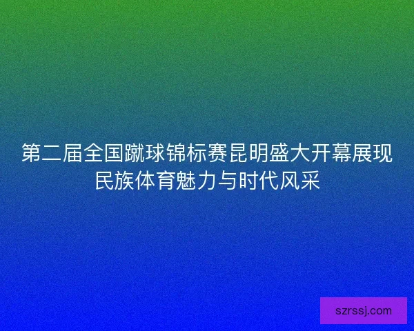 第二届全国蹴球锦标赛昆明盛大开幕展现民族体育魅力与时代风采