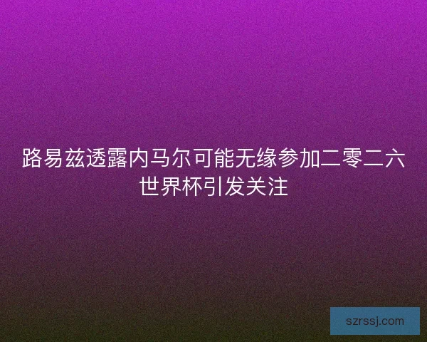 路易兹透露内马尔可能无缘参加二零二六世界杯引发关注