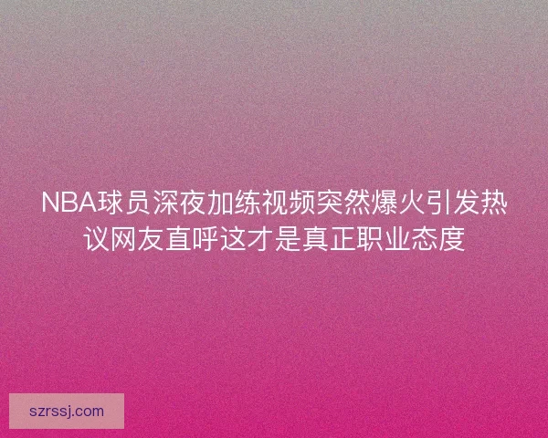 NBA球员深夜加练视频突然爆火引发热议网友直呼这才是真正职业态度