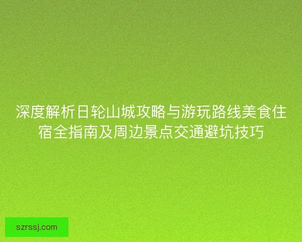 深度解析日轮山城攻略与游玩路线美食住宿全指南及周边景点交通避坑技巧