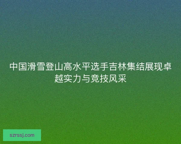 中国滑雪登山高水平选手吉林集结展现卓越实力与竞技风采