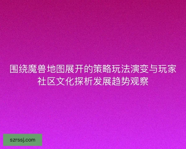 围绕魔兽地图展开的策略玩法演变与玩家社区文化探析发展趋势观察