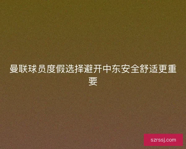 曼联球员度假选择避开中东安全舒适更重要