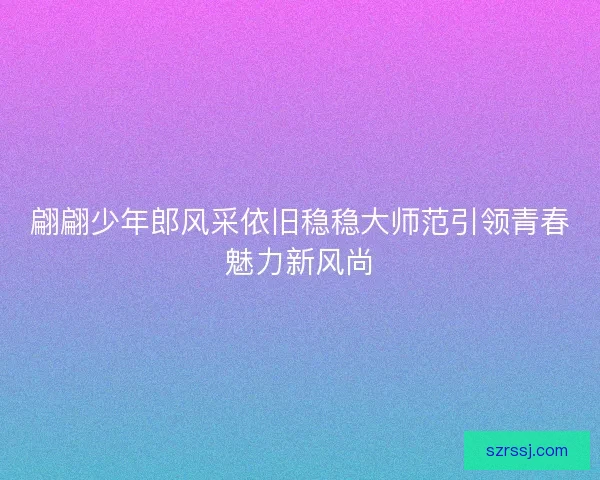 翩翩少年郎风采依旧稳稳大师范引领青春魅力新风尚