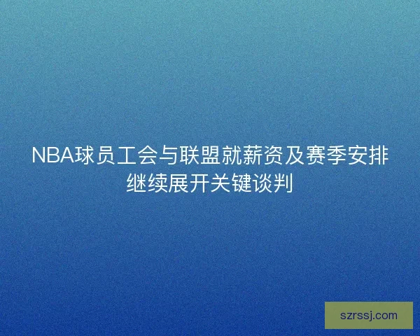 NBA球员工会与联盟就薪资及赛季安排继续展开关键谈判