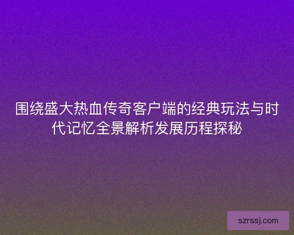 围绕盛大热血传奇客户端的经典玩法与时代记忆全景解析发展历程探秘