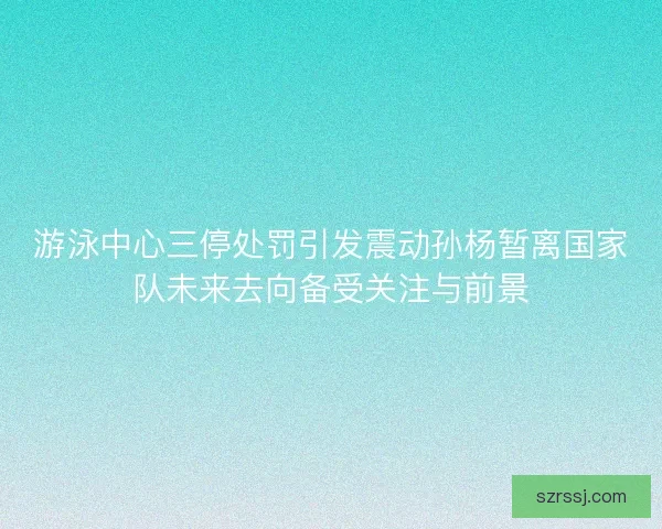 游泳中心三停处罚引发震动孙杨暂离国家队未来去向备受关注与前景