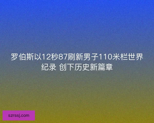 罗伯斯以12秒87刷新男子110米栏世界纪录 创下历史新篇章