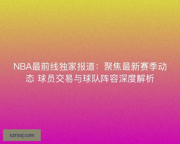 NBA最前线独家报道：聚焦最新赛季动态 球员交易与球队阵容深度解析