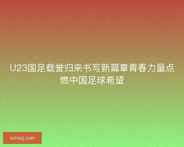 U23国足载誉归来书写新篇章青春力量点燃中国足球希望