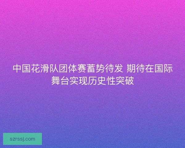 中国花滑队团体赛蓄势待发 期待在国际舞台实现历史性突破
