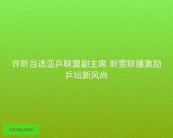 许昕当选亚乒联盟副主席 昕雯联播激励乒坛新风尚