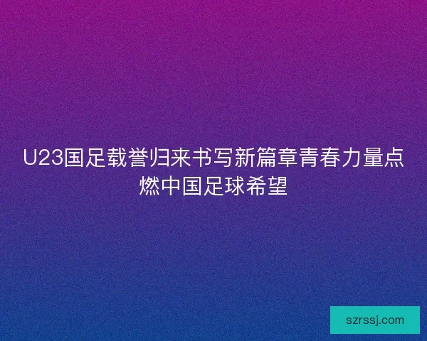 U23国足载誉归来书写新篇章青春力量点燃中国足球希望