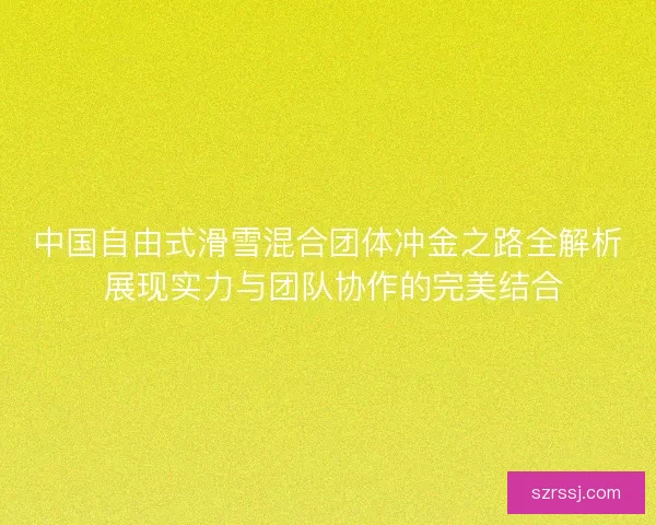 中国自由式滑雪混合团体冲金之路全解析 展现实力与团队协作的完美结合
